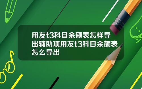 用友t3科目余额表怎样导出辅助项用友t3科目余额表怎么导出