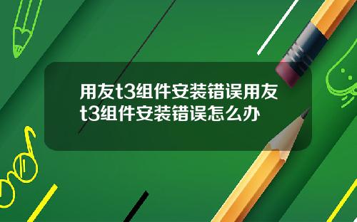 用友t3组件安装错误用友t3组件安装错误怎么办