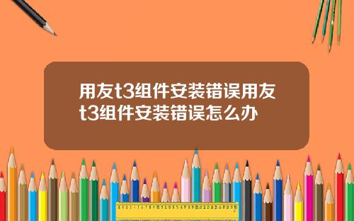 用友t3组件安装错误用友t3组件安装错误怎么办