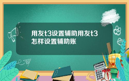 用友t3设置辅助用友t3怎样设置辅助账