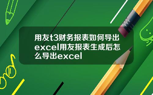 用友t3财务报表如何导出excel用友报表生成后怎么导出excel