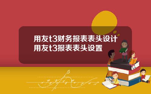 用友t3财务报表表头设计用友t3报表表头设置