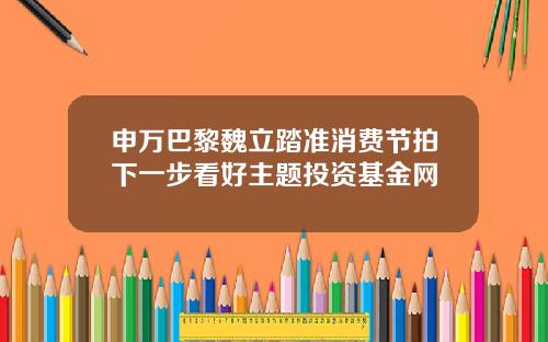 申万巴黎魏立踏准消费节拍下一步看好主题投资基金网