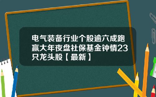 电气装备行业个股逾六成跑赢大年夜盘社保基金钟情23只龙头股【最新】