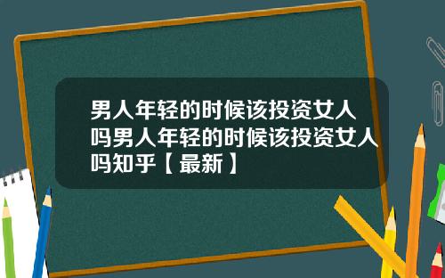 男人年轻的时候该投资女人吗男人年轻的时候该投资女人吗知乎【最新】