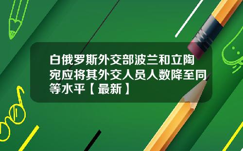 白俄罗斯外交部波兰和立陶宛应将其外交人员人数降至同等水平【最新】