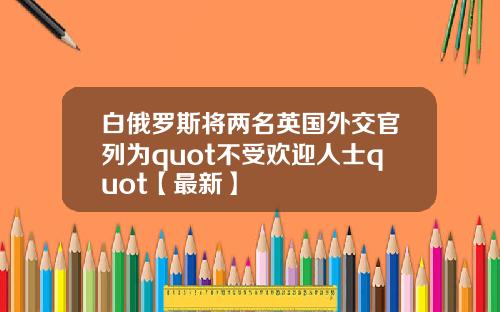 白俄罗斯将两名英国外交官列为quot不受欢迎人士quot【最新】