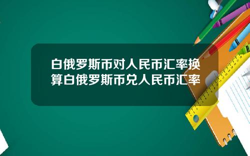白俄罗斯币对人民币汇率换算白俄罗斯币兑人民币汇率
