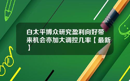 白太平博众研究盈利向好带来机会亦加大调控几率【最新】