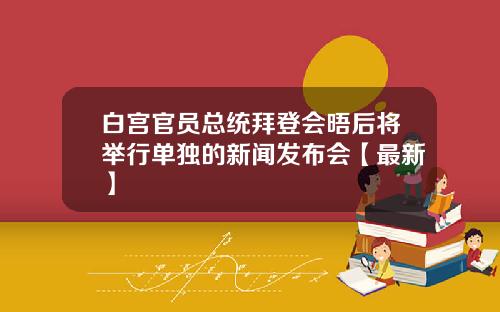 白宫官员总统拜登会晤后将举行单独的新闻发布会【最新】
