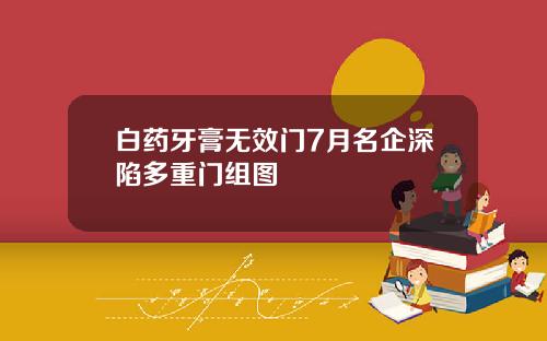白药牙膏无效门7月名企深陷多重门组图