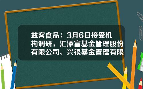 益客食品：3月6日接受机构调研，汇添富基金管理股份有限公司、兴银基金管理有限责任公司等多家机构参与-上海朴信投资管理有限公司