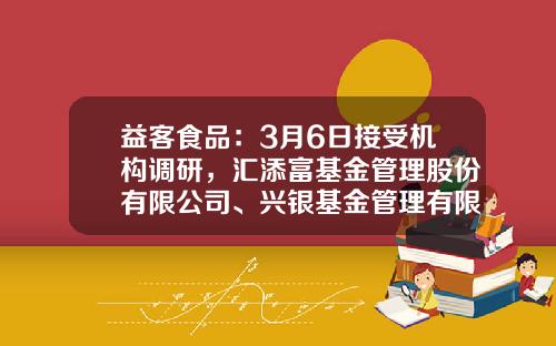 益客食品：3月6日接受机构调研，汇添富基金管理股份有限公司、兴银基金管理有限责任公司等多家机构参与-宋坤基金