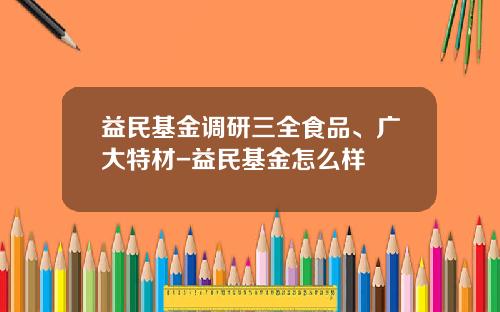 益民基金调研三全食品、广大特材-益民基金怎么样