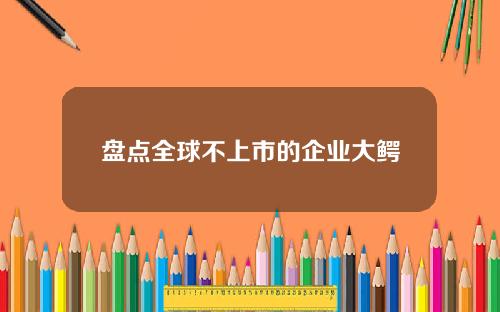 盘点全球不上市的企业大鳄