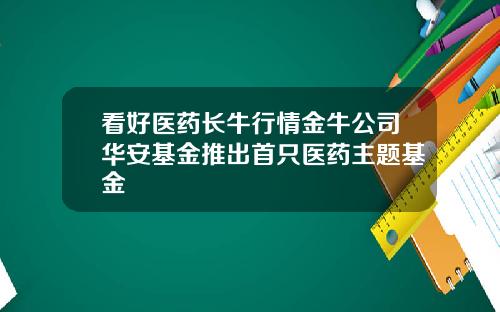 看好医药长牛行情金牛公司华安基金推出首只医药主题基金