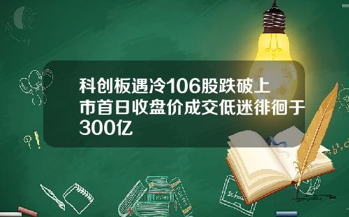 科创板遇冷106股跌破上市首日收盘价成交低迷徘徊于300亿