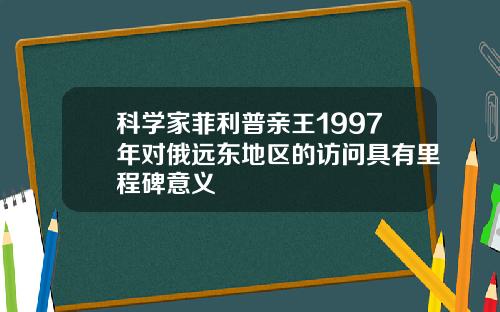 科学家菲利普亲王1997年对俄远东地区的访问具有里程碑意义