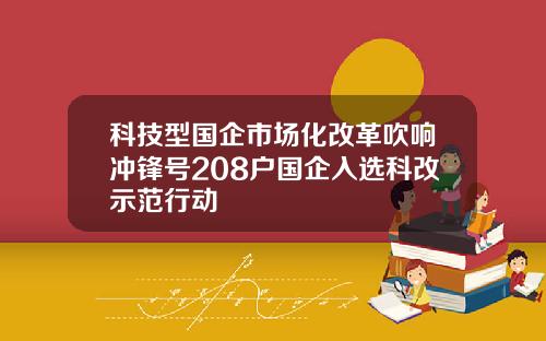 科技型国企市场化改革吹响冲锋号208户国企入选科改示范行动