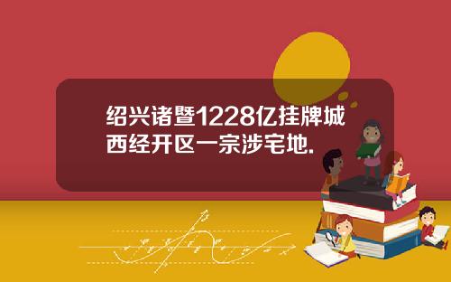 绍兴诸暨1228亿挂牌城西经开区一宗涉宅地.