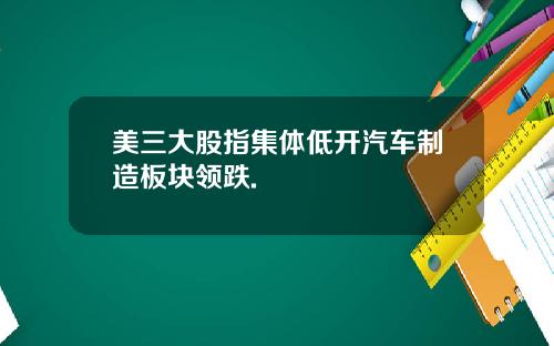 美三大股指集体低开汽车制造板块领跌.