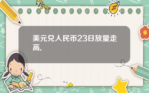 美元兑人民币23日放量走高.