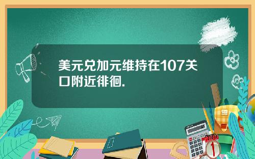 美元兑加元维持在107关口附近徘徊.
