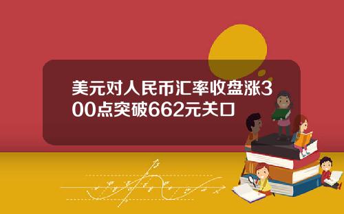 美元对人民币汇率收盘涨300点突破662元关口