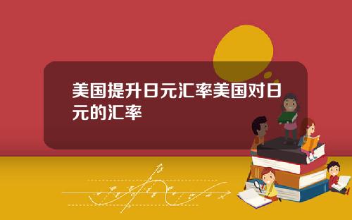美国提升日元汇率美国对日元的汇率