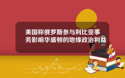 美国称俄罗斯参与利比亚事务影响华盛顿的地缘政治利益