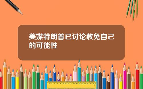 美媒特朗普已讨论赦免自己的可能性