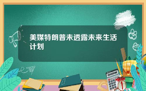 美媒特朗普未透露未来生活计划
