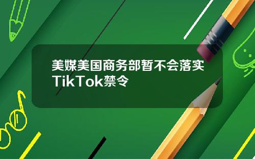 美媒美国商务部暂不会落实TikTok禁令