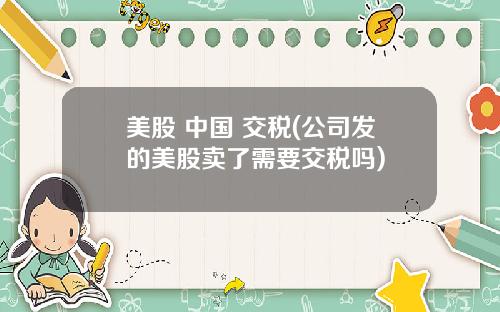 美股 中国 交税(公司发的美股卖了需要交税吗)