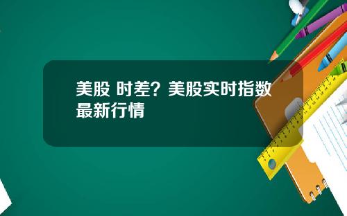 美股 时差?美股实时指数最新行情