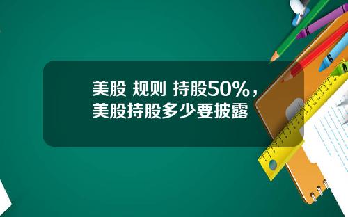 美股 规则 持股50%，美股持股多少要披露