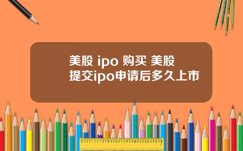 美股 ipo 购买 美股提交ipo申请后多久上市