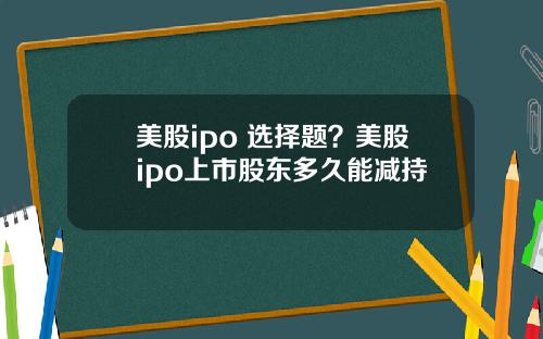 美股ipo 选择题?美股ipo上市股东多久能减持