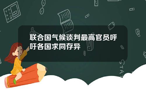 联合国气候谈判最高官员呼吁各国求同存异