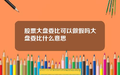 股票大盘委比可以做假吗大盘委比什么意思