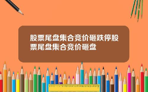 股票尾盘集合竞价砸跌停股票尾盘集合竞价砸盘