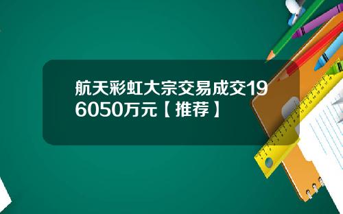 航天彩虹大宗交易成交196050万元【推荐】