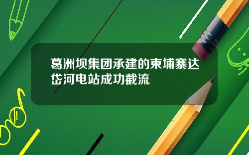 葛洲坝集团承建的柬埔寨达岱河电站成功截流