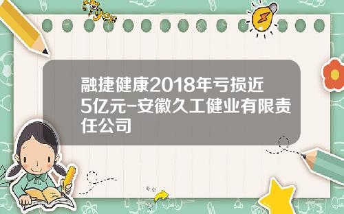 融捷健康2018年亏损近5亿元-安徽久工健业有限责任公司