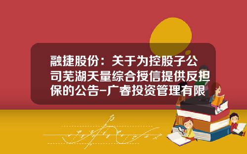 融捷股份：关于为控股子公司芜湖天量综合授信提供反担保的公告-广睿投资管理有限公司