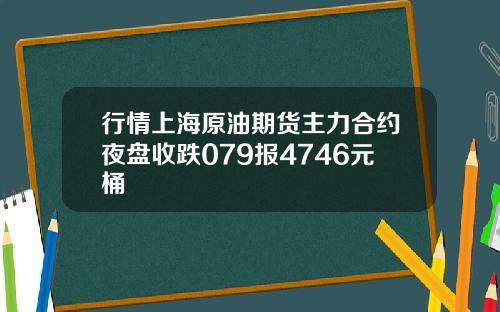 行情上海原油期货主力合约夜盘收跌079报4746元桶