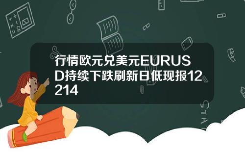 行情欧元兑美元EURUSD持续下跌刷新日低现报12214