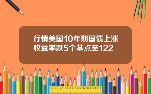 行情美国10年期国债上涨收益率跌5个基点至122