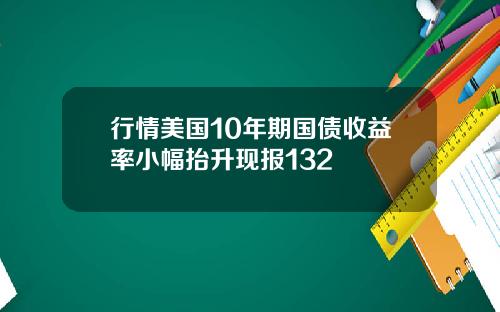 行情美国10年期国债收益率小幅抬升现报132