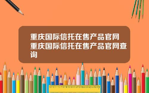 重庆国际信托在售产品官网重庆国际信托在售产品官网查询